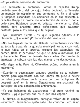 —Y yo estaría contento de enterarme.
—Te acercaste al santuario. Porque el capellán Krepp,
también miembro del concejo, había dedicado a Yennefer
un montón de espacio en sus sermones. Al fin y al cabo,
tú tampoco escondiste tus opiniones en lo que respecta al
capellán Krepp. Le prometiste una lección de respeto por el
bello sexo. Hablando sobre él, evitaste mencionar su título
oficial, pero añadiste otras definiciones que causaron
bastante gozo a los críos que te seguían.
—Ajá —murmuró Geralt—. Así que llegamos además a la
blasfemia. ¿Qué más? ¿Profanación del santuario?
—No. No lograste entrar allí. Delante del santuario esperaba
ya toda la tropa de la guardia municipal armada con todo
lo que había en el arsenal, excepto las catapultas, me
parece. Daba la sensación de que te iban a masacrar, lisa
y llanamente. Pero no llegaste hasta ellos. De pronto te
agarraste la cabeza con las dos manos y te desmayaste.
—No digas más. Pero tú, Chireadan, ¿cómo acabaste en la
mazmorra?
—Cuando te desmayaste, algunos guardias se te echaron
encima para agujerearte con sus lanzas. Me puse a pelear
con ellos y me dieron en la cabeza con una cachiporra. Me
desperté aquí, en la trena. Seguramente me acusarán de
participar en una conspiración antihumana.
—Ya que hablamos de acusaciones —el brujo rechinó los
dientes—, ¿qué piensas que es lo que nos espera?
—Si Neville, el burgomaestre, consigue volver de la capital
—murmuró Chireadan— quién sabe... Le conozco. Pero si no

 
