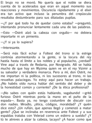 El brujo no se movió. No quería que el noble se diera
cuenta de lo acelerados que eran en aquel momento sus
reacciones y movimientos. Oscurecía rápidamente y el elixir
era tan activo que incluso la penumbra del crepúsculo
resultaba deslumbrante para sus dilatadas pupilas.
—¿Y por qué todo ha de quedar como estaba? —preguntó,
intentando pronunciar lentamente cada una de las palabras.
—Esto —Ostrit alzó la cabeza con orgullo— no debiera
importarte ni un pimiento.
—¿Y si ya lo supiera?
—Interesante.
—Será más fácil echar a Foltest del trono si la estrige
continúa atormentando a la gente, si la locura del rey
hastía hasta el límite a los nobles y al populacho, ¿verdad?
Vine aquí a través de Redania, por Novigrado. Allí se habla
mucho de que hay en Wyzima quien ve en el rey Vizimir a
su salvador y verdadero monarca. Pero a mí, don Ostrit, no
me importan ni la política, ni los sucesores al trono, ni las
revueltas palaciegas. Yo estoy aquí para hacer un trabajo.
¿No habéis oído nunca hablar del sentido del deber y de
la honestidad común y corriente? ¿De la ética profesional?
—¡No sabes con quién estás hablando, vagabundo! —gritó
furioso Ostrit mientras ponía la mano en el puño de la
espada—. Basta ya, no tengo costumbre de discutir con
don nadies. Miradlo, ¿ética, códigos, moralidad? ¿Y quién
dice esto? ¿Un rufián, que apenas llegó y comenzó a matar
gente? ¿Que se inclinaba en reverencia ante Foltest y a sus
espaldas trataba con Velerad como un esbirro a sueldo? ¿Y
tú te atreves a alzar la cabeza, lacayo? ¿A hacer como que

 