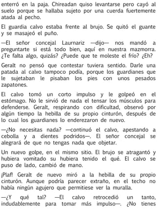 enterró en la paja. Chireadan quiso levantarse pero cayó al
suelo porque se hallaba sujeto por una cuerda fuertemente
atada al pecho.
El guardia calvo estaba frente al brujo. Se quitó el guante
y se masajeó el puño.
—El señor concejal Laurnariz —dijo— nos mandó a
preguntarte si está todo bien, aquí en nuestra mazmorra.
¿Te falta algo, quizás? ¿Puede que te moleste el frío? ¿Eh?
Geralt no pensó que contestar tuviera sentido. Darle una
patada al calvo tampoco podía, porque los guardianes que
le sujetaban le pisaban los pies con unos pesados
zapatones.
El calvo tomó un corto impulso y le golpeó en el
estómago. No le sirvió de nada el tensar los músculos para
defenderse. Geralt, respirando con dificultad, observó por
algún tiempo la hebilla de su propio cinturón, después de
lo cual los guardianes lo enderezaron de nuevo.
—¿No necesitas nada? —continuó el calvo, apestando a
cebolla y a dientes podridos—. El señor concejal se
alegrará de que no tengas nada que objetar.
Un nuevo golpe, en el mismo sitio. El brujo se atragantó y
hubiera vomitado su hubiera tenido el qué. El calvo se
puso de lado, cambió de mano.
¡Plaf! Geralt de nuevo miró a la hebilla de su propio
cinturón. Aunque podría parecer extraño, en el techo no
había ningún agujero que permitiese ver la muralla.
—¿Y
qué
tal?
—El
calvo
retrocedió
indudablemente para tomar más impulso—.

un
¿No

tanto,
tienes

 