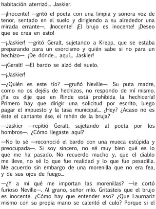 habitación aterrizó... Jaskier.
—¡Inocente! —gritó el poeta con una limpia y sonora voz de
tenor, sentado en el suelo y dirigiendo a su alrededor una
mirada errante—. ¡Inocente! ¡El brujo es inocente! ¡Deseo
que se crea en esto!
—¡Jaskier! —gritó Geralt, sujetando a Krepp, que se estaba
preparando para un exorcismo y quién sabe si no para un
hechizo—. ¡De dónde... aquí... Jaskier!
—¡Geralt! —El bardo se alzó del suelo.
—¡Jaskier!
—¿Quién es este tío? —gruñó Neville—. Su puta madre,
como no os dejéis de hechizos, no respondo de mí mismo.
¡Ya os dije que en Rinde está prohibida la hechicería!
Primero hay que dirigir una solicitud por escrito, luego
pagar el impuesto y la tasa municipal... ¿Hey? ¿Acaso no es
éste el cantante ése, el rehén de la bruja?
—Jaskier —repitió Geralt, sujetando
hombros—. ¿Cómo llegaste aquí?

al

poeta

por

los

—No lo sé —reconoció el bardo con una mueca estúpida y
preocupada—. Si soy sincero, no sé muy bien qué es lo
que me ha pasado. No recuerdo mucho y, que el diablo
me lleve, no sé lo que fue realidad y lo que fue pesadilla.
Me acuerdo sin embargo de una morenilla que no era fea,
y de sus ojos de fuego...
—¿Y a mí qué me importan las morenillas? —le cortó
furioso Neville—. Al grano, señor mío. Gritasteis que el brujo
es inocente. ¿Cómo hay que entender eso? ¿Que Laurnariz
mismo con su propia mano se calentó el culo? Porque si el

 