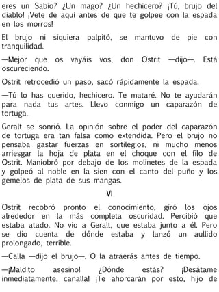 eres un Sabio? ¿Un mago? ¿Un hechicero? ¡Tú, brujo del
diablo! ¡Vete de aquí antes de que te golpee con la espada
en los morros!
El brujo ni
tranquilidad.

siquiera

—Mejor que os
oscureciendo.

palpitó,

vayáis

vos,

se
don

mantuvo
Ostrit

de

pie

con

—dijo—.

Está

Ostrit retrocedió un paso, sacó rápidamente la espada.
—Tú lo has querido, hechicero. Te mataré. No te ayudarán
para nada tus artes. Llevo conmigo un caparazón de
tortuga.
Geralt se sonrió. La opinión sobre el poder del caparazón
de tortuga era tan falsa como extendida. Pero el brujo no
pensaba gastar fuerzas en sortilegios, ni mucho menos
arriesgar la hoja de plata en el choque con el filo de
Ostrit. Maniobró por debajo de los molinetes de la espada
y golpeó al noble en la sien con el canto del puño y los
gemelos de plata de sus mangas.
VI
Ostrit recobró pronto el conocimiento, giró los ojos
alrededor en la más completa oscuridad. Percibió que
estaba atado. No vio a Geralt, que estaba junto a él. Pero
se dio cuenta de dónde estaba y lanzó un aullido
prolongado, terrible.
—Calla —dijo el brujo—. O la atraerás antes de tiempo.
—¡Maldito
asesino!
¿Dónde
estás?
¡Desátame
inmediatamente, canalla! ¡Te ahorcarán por esto, hijo de

 