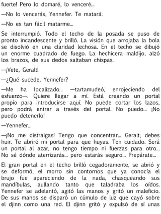 fuerte! Pero lo domaré, lo venceré...
—No lo vencerás, Yennefer. Te matará.
—No es tan fácil matarme...
Se interrumpió. Todo el techo de la posada se puso de
pronto incandescente y brilló. La visión que arrojaba la bola
se disolvió en una claridad lechosa. En el techo se dibujó
un enorme cuadrado de fuego. La hechicera maldijo, alzó
los brazos, de sus dedos saltaban chispas.
—¡Vete, Geralt!
—¿Qué sucede, Yennefer?
—Me ha localizado... —tartamudeó, enrojeciendo del
esfuerzo—. Quiere llegar a mí. Está creando un portal
propio para introducirse aquí. No puede cortar los lazos,
pero podrá entrar a través del portal. No puedo... ¡No
puedo detenerlo!
—Yennefer...
—¡No me distraigas! Tengo que concentrar... Geralt, debes
huir. Te abriré mi portal para que huyas. Ten cuidado. Será
un portal al azar, no tengo tiempo ni fuerzas para otro...
No sé dónde aterrizarás... pero estarás seguro... Prepárate...
El gran portal en el techo brilló cegadoramente, se abrió y
se deformó, el morro sin contornos que ya conocía el
brujo fue apareciendo de la nada, chasqueando sus
mandíbulas, aullando tanto que taladraba los oídos.
Yennefer se adelantó, agitó las manos y gritó un maleficio.
De sus manos se disparó un cúmulo de luz que cayó sobre
el djinn como una red. El djinn gritó y expulsó de sí unas

 