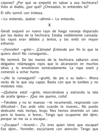 cojones? ¿Por qué se empeñó en salvar a esa hechicera?
Voto al diablo, ¿por qué? ¿Chireadan, lo entiendes tú?
El elfo sonrió con tristeza.
—Lo entiendo, Jaskier —afirmó—. Lo entiendo.
X
Geralt esquivó un nuevo rayo de fuego naranja disparado
por los dedos de la hechicera. Estaba visiblemente cansada:
los rayos eran débiles y lentos, y los evitó sin mayor
esfuerzo.
—¡Yennefer! —gritó—. ¡Cálmate! ¡Entiende por fin lo que te
quiero decir! No conseguirás...
No terminó. De las manos de la hechicera saltaron unos
delgados relámpagos rojos que lo alcanzaron en muchos
sitios y lo envolvieron esmeradamente. La ropa siseó y
comenzó a echar humo.
—¿No lo conseguiré? —gruñó, de pie a su lado—. Ahora
verás de lo que soy capaz. Basta con que te tumbes y no
molestes más.
—¡Quítame esto! —gritó, retorciéndose y estirando la tela
de araña ígnea—. ¡Que me quemo, coño!
—Tiéndete y no te muevas —le recomendó, respirando con
dificultad—. Eso arde sólo cuando te mueves... No puedo
dedicarte más tiempo, brujo. Nos hemos divertido un rato
pero lo bueno, si breve... Tengo que ocuparme del djinn,
porque se me va a escapar...
—¿Escapar? —bramó—. ¡Tú eres quien tiene que escapar!
Ese djinn... Yennefer, escúchame con atención. Tengo que

 