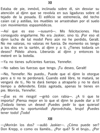 XII
Estaba de pie, inmóvil, inclinada sobre él, sin desviar su
atención al djinn que se revolvía en sus ligaduras sobre el
tejado de la posada. El edificio se estremecía, del techo
caían cal y astillas, los muebles se arrastraban por el suelo
con movimientos espasmódicos.
—Así que es eso —susurró—. Mis felicitaciones. Has
conseguido engañarme. No era Jaskier, sino tú. ¡Por eso el
djinn lucha de tal modo! Pero aún no he perdido, Geralt.
No me valoras, no valoras mi fuerza. De momento os tengo
a los dos en la sartén, al djinn y a ti. ¿Tienes todavía un
deseo? Pídelo ahora. Liberarás al djinn y entonces lo
meteré en la botella.
—Ya no tienes suficientes fuerzas, Yennefer.
—No sabes las fuerzas que tengo. ¡Tu deseo, Geralt!
—No, Yennefer. No puedo... Puede que el djinn lo otorgue
pero a ti no te perdonará. Cuando esté libre, te matará, se
vengará de ti... No te dará tiempo a atraparlo y no te dará
tiempo a defenderte. Estás agotada, apenas te tienes en
pie. Morirás, Yennefer.
—¡Ése es mi riesgo! —gritó con rabia—. ¿A ti
importa? ¡Piensa mejor en lo que el djinn te puede
¡Todavía tienes un deseo! ¡Puedes pedir lo que
¡Aprovecha tu oportunidad! ¡Aprovéchala, brujo!
tener todo! ¡Todo!

que te
dar a ti!
quieras!
¡Puedes

XIII
—¿Morirán los dos? —aulló Jaskier—. ¿Cómo puede ser?
Don Krepp, o como os llaméis... ¿Por qué? Si el brujo... ¿Por

 