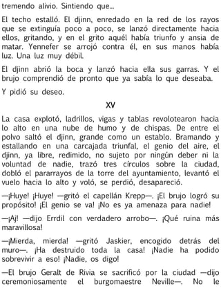 tremendo alivio. Sintiendo que...
El techo estalló. El djinn, enredado en la red de los rayos
que se extinguía poco a poco, se lanzó directamente hacia
ellos, gritando, y en el grito aquél había triunfo y ansia de
matar. Yennefer se arrojó contra él, en sus manos había
luz. Una luz muy débil.
El djinn abrió la boca y lanzó hacia ella sus garras. Y el
brujo comprendió de pronto que ya sabía lo que deseaba.
Y pidió su deseo.
XV
La casa explotó, ladrillos, vigas y tablas revolotearon hacia
lo alto en una nube de humo y de chispas. De entre el
polvo saltó el djinn, grande como un establo. Bramando y
estallando en una carcajada triunfal, el genio del aire, el
djinn, ya libre, redimido, no sujeto por ningún deber ni la
voluntad de nadie, trazó tres círculos sobre la ciudad,
dobló el pararrayos de la torre del ayuntamiento, levantó el
vuelo hacia lo alto y voló, se perdió, desapareció.
—¡Huye! ¡Huye! —gritó el capellán Krepp—. ¡El brujo logró su
propósito! ¡El genio se va! ¡No es ya amenaza para nadie!
—¡Aj! —dijo Errdil con verdadero arrobo—. ¡Qué ruina más
maravillosa!
—¡Mierda, mierda! —gritó Jaskier, encogido detrás del
muro—. ¡Ha destruido toda la casa! ¡Nadie ha podido
sobrevivir a eso! ¡Nadie, os digo!
—El brujo Geralt de Rivia se sacrificó por la ciudad —dijo
ceremoniosamente el burgomaestre Neville—. No le

 