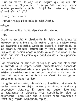 —Fue su madre, la vieja reina. Seguro que fue ella. No
podía ver que él y Adda... No fui yo. Sólo una vez, sabes,
intenté persuadir a Adda... ¡Brujo! Me trastorné y dije...
¿Brujo? ¿Fui yo? ¿Yo?
—Eso ya no importa.
—¿Brujo? ¿Falta poco para la medianoche?
—Poco.
—Suéltame antes. Dame algo más de tiempo.
—No.
Ostrit no escuchó el chirrido de la lápida de la tumba al
moverse, pero el brujo sí. Se inclinó y con el estilete cortó
las ligaduras del noble. Ostrit no esperó a decir nada, se
las arrancó, renqueó entumecido y torpe, echó a correr.
Sus ojos se habían acostumbrado ya a la oscuridad de tal
modo que veía el camino que conducía de la sala principal
a la salida.
Con estruendo, se abrió en el suelo la losa que bloqueaba
la entrada a la cripta. Geralt, prudentemente escondido
detrás de la balaustrada, contempló la horrible silueta de la
estrige, arrastrándose con presteza, rápida y sin duda en
pos del retumbo de las botas de Ostrit. La estrige no
produjo ni el menor sonido.
Un grito monstruoso, desgarrado, frenético, atravesó la
noche, sacudió los viejos muros y continuó, alzándose y
decayendo, vibrando. El brujo no pudo determinar
correctamente la distancia —su sensibilizado oído se
equivocaba— pero supo que la estrige había alcanzado a
Ostrit muy rápido. Demasiado rápido.

 