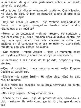 la sensación de que nacía justamente sobre el arruinado
techo de la posada.
—Por todos los dioses —murmuró Jaskier—. Qué silencio...
No viven, os digo. O bien se mataron el uno al otro o se
los cargó mi djinn.
—Hay que echar un vistazo —dijo Vratimir, limpiándose la
frente con un gorro arrugado—. Pueden estar heridos.
¿Llamamos a un médico?
—Mejor a un enterrador —afirmó Krepp—. Yo
esa hechicera y el brujo también lleva al diablo
hay nada que hacer, más vale empezar a
agujeros en el camposanto. A esa Yennefer yo
rematarla con una estaca de álamo.

conozco a
dentro. No
cavar dos
aconsejaría

—Qué silencio —repitió Jaskier—. Hace un momento hasta
los tejados volaban y ahora no se oye ni una mosca.
Se acercaron a las ruinas de la posada, despacio y muy
atentos.
—Que el carpintero haga unos ataúdes —dijo Krepp—.
Decidle al carpintero...
—Silencio —le cortó Errdil—. He oído algo. ¿Qué ha sido
eso, Chireadan?
El elfo retiró los cabellos de la oreja terminada en punta,
inclinó la cabeza.
—No estoy seguro... Acerquémonos más
—Yennefer está viva —dijo de pronto Jaskier, forzando su
oído musical—. He oído como gemía. ¡Oh, ha gemido otra
vez!

 