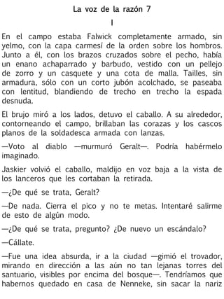 La voz de la razón 7
I
En el campo estaba Falwick completamente armado, sin
yelmo, con la capa carmesí de la orden sobre los hombros.
Junto a él, con los brazos cruzados sobre el pecho, había
un enano achaparrado y barbudo, vestido con un pellejo
de zorro y un casquete y una cota de malla. Tailles, sin
armadura, sólo con un corto jubón acolchado, se paseaba
con lentitud, blandiendo de trecho en trecho la espada
desnuda.
El brujo miró a los lados, detuvo el caballo. A su alrededor,
contorneando el campo, brillaban las corazas y los cascos
planos de la soldadesca armada con lanzas.
—Voto al diablo —murmuró Geralt—. Podría habérmelo
imaginado.
Jaskier volvió el caballo, maldijo en voz baja a la vista de
los lanceros que les cortaban la retirada.
—¿De qué se trata, Geralt?
—De nada. Cierra el pico y no te metas. Intentaré salirme
de esto de algún modo.
—¿De qué se trata, pregunto? ¿De nuevo un escándalo?
—Cállate.
—Fue una idea absurda, ir a la ciudad —gimió el trovador,
mirando en dirección a las aún no tan lejanas torres del
santuario, visibles por encima del bosque—. Tendríamos que
habernos quedado en casa de Nenneke, sin sacar la nariz

 