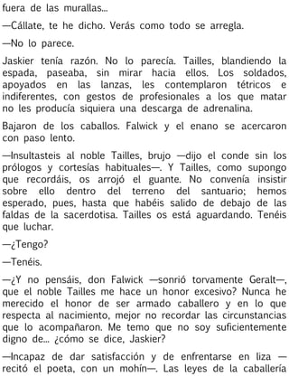 fuera de las murallas...
—Cállate, te he dicho. Verás como todo se arregla.
—No lo parece.
Jaskier tenía razón. No lo parecía. Tailles, blandiendo la
espada, paseaba, sin mirar hacia ellos. Los soldados,
apoyados en las lanzas, les contemplaron tétricos e
indiferentes, con gestos de profesionales a los que matar
no les producía siquiera una descarga de adrenalina.
Bajaron de los caballos. Falwick y el enano se acercaron
con paso lento.
—Insultasteis al noble Tailles, brujo —dijo el conde sin los
prólogos y cortesías habituales—. Y Tailles, como supongo
que recordáis, os arrojó el guante. No convenía insistir
sobre ello dentro del terreno del santuario; hemos
esperado, pues, hasta que habéis salido de debajo de las
faldas de la sacerdotisa. Tailles os está aguardando. Tenéis
que luchar.
—¿Tengo?
—Tenéis.
—¿Y no pensáis, don Falwick —sonrió torvamente Geralt—,
que el noble Tailles me hace un honor excesivo? Nunca he
merecido el honor de ser armado caballero y en lo que
respecta al nacimiento, mejor no recordar las circunstancias
que lo acompañaron. Me temo que no soy suficientemente
digno de... ¿cómo se dice, Jaskier?
—Incapaz de dar satisfacción y de enfrentarse en liza —
recitó el poeta, con un mohín—. Las leyes de la caballería

 