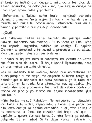 El brujo se inclinó con desgana, mirando a los ojos del
enano, acerados, de color gris claro, que surgían debajo de
unas cejas amarillentas y pobladas.
—Enfrentaos a Tailles, señor brujo —continuó tranquilo
Dennis Cranmer—. Será mejor. La lucha no ha de ser a
muerte sino hasta la inconsciencia. Enfrentadle pues en el
campo y permitidle que os deje inconsciente.
—¿Qué?
—El caballero Tailles es el favorito del príncipe —dijo
Falwick, sonriendo con maldad—. Si lo tocas en una lucha
con espada, engendro, sufrirás un castigo. El capitán
Cranmer te arrestará y te llevará a presencia de su alteza.
Para castigarte. Tales son sus órdenes.
El enano ni siquiera miró al caballero, no levantó de Geralt
sus fríos ojos de acero. El brujo sonrió ligeramente, pero
en una mueca bastante siniestra.
—Si lo entiendo bien —dijo—, tengo que enfrentarme en
duelo porque si me niego, me colgarán. Si lucho, tengo que
permitir que el oponente me hiera porque si yo lo toco, me
torturarán en la rueda. Una alternativa muy agradable. ¿No
puedo ahorraros problemas? Me tiraré de cabeza contra un
tronco de pino y yo mismo me dejaré inconsciente. ¿Os
satisface?
—Sin burlas —siseó Falwick—. No empeores tu situación.
Insultaste a la orden, vagabundo, y tienes que pagar por
ello, creo que ya lo habrás entendido. Y al joven Tailles le
es necesaria la fama de cazador del brujo, así que el
capítulo le quiere dar esa fama. De otra forma ya estarías
colgando de un árbol. Si te dejas vencer, salvarás tu

 