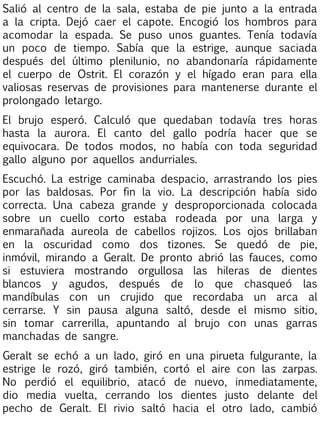 Salió al centro de la sala, estaba de pie junto a la entrada
a la cripta. Dejó caer el capote. Encogió los hombros para
acomodar la espada. Se puso unos guantes. Tenía todavía
un poco de tiempo. Sabía que la estrige, aunque saciada
después del último plenilunio, no abandonaría rápidamente
el cuerpo de Ostrit. El corazón y el hígado eran para ella
valiosas reservas de provisiones para mantenerse durante el
prolongado letargo.
El brujo esperó. Calculó que quedaban todavía tres horas
hasta la aurora. El canto del gallo podría hacer que se
equivocara. De todos modos, no había con toda seguridad
gallo alguno por aquellos andurriales.
Escuchó. La estrige caminaba despacio, arrastrando los pies
por las baldosas. Por fin la vio. La descripción había sido
correcta. Una cabeza grande y desproporcionada colocada
sobre un cuello corto estaba rodeada por una larga y
enmarañada aureola de cabellos rojizos. Los ojos brillaban
en la oscuridad como dos tizones. Se quedó de pie,
inmóvil, mirando a Geralt. De pronto abrió las fauces, como
si estuviera mostrando orgullosa las hileras de dientes
blancos y agudos, después de lo que chasqueó las
mandíbulas con un crujido que recordaba un arca al
cerrarse. Y sin pausa alguna saltó, desde el mismo sitio,
sin tomar carrerilla, apuntando al brujo con unas garras
manchadas de sangre.
Geralt se echó a un lado, giró en una pirueta fulgurante, la
estrige le rozó, giró también, cortó el aire con las zarpas.
No perdió el equilibrio, atacó de nuevo, inmediatamente,
dio media vuelta, cerrando los dientes justo delante del
pecho de Geralt. El rivio saltó hacia el otro lado, cambió

 