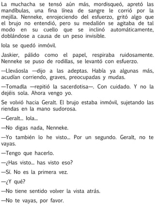 La muchacha se tensó aún más, mordisqueó, apretó las
mandíbulas, una fina línea de sangre le corrió por la
mejilla. Nenneke, enrojeciendo del esfuerzo, gritó algo que
el brujo no entendió, pero su medallón se agitaba de tal
modo en su cuello que se inclinó automáticamente,
doblándose a causa de un peso invisible.
Iola se quedó inmóvil.
Jaskier, pálido como el papel, respiraba ruidosamente.
Nenneke se puso de rodillas, se levantó con esfuerzo.
—Lleváosla —dijo a las adeptas. Había ya algunas más,
acudían corriendo, graves, preocupadas y mudas.
—Tomadla —repitió la sacerdotisa—. Con cuidado. Y no la
dejéis sola. Ahora vengo yo.
Se volvió hacia Geralt. El brujo estaba inmóvil, sujetando las
riendas en la mano sudorosa.
—Geralt... Iola...
—No digas nada, Nenneke.
—Yo también lo he visto... Por un segundo. Geralt, no te
vayas.
—Tengo que hacerlo.
—¿Has visto... has visto eso?
—Sí. No es la primera vez.
—¿Y qué?
—No tiene sentido volver la vista atrás.
—No te vayas, por favor.

 