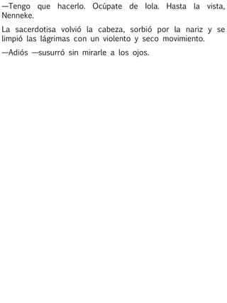 —Tengo que hacerlo. Ocúpate de Iola. Hasta la vista,
Nenneke.
La sacerdotisa volvió la cabeza, sorbió por la nariz y se
limpió las lágrimas con un violento y seco movimiento.
—Adiós —susurró sin mirarle a los ojos.

 