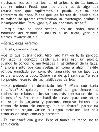 muchacha nos permiten leer en el torbellino de las fuerzas
que te rodean. Puede que nos enteremos de algo que
estaría bien que supiéramos. Y puede que no nos
enteremos de nada. Puede que las fuerzas del destino que
te rodean no quieran revelársenos, se mantengan ocultas e
incomprensibles. Pero, ¿por qué no podemos probar?
—Porque esto no tiene sentido. No me rodea ningún
torbellino del destino. E incluso si así fuera, ¿por qué
diablos revolver en él?
—Geralt, estás enfermo.
—Herido, querrás decir.
—Sé lo que quería decir. Algo raro hay en ti, lo percibo.
Por algo te conozco desde que eras eso, un pipiolo,
cuando te conocí no me llegabas ni al cinturón de la falda.
Y ahora siento que das vueltas en torno a algún maldito
vórtice, enredado por completo, amarrado en un lazo que
se cierra poco a poco. Quiero ver de qué se trata. Yo sola
no puedo, necesito de las habilidades de Iola.
—¿No pretendes ir demasiado lejos? ¿Para qué tanta
metafísica? Si quieres, me sinceraré contigo. Llenaré tus
noches con relatos de los sucesos más interesantes de los
últimos años. Prepara un barril de cerveza para que no se
me seque la garganta y podemos empezar incluso hoy
mismo. Me temo, sin embargo, que te aburriré, porque no
encontrarás ningún vórtice ni ningún torbellino. Tan sólo
historias de brujo común y corriente.
—Te escucharé con gusto. Pero el trance, te repito, no te
perjudicaría.

 