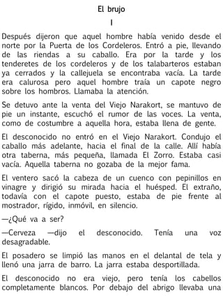El brujo
I
Después dijeron que aquel hombre había venido desde el
norte por la Puerta de los Cordeleros. Entró a pie, llevando
de las riendas a su caballo. Era por la tarde y los
tenderetes de los cordeleros y de los talabarteros estaban
ya cerrados y la callejuela se encontraba vacía. La tarde
era calurosa pero aquel hombre traía un capote negro
sobre los hombros. Llamaba la atención.
Se detuvo ante la venta del Viejo Narakort, se mantuvo de
pie un instante, escuchó el rumor de las voces. La venta,
como de costumbre a aquella hora, estaba llena de gente.
El desconocido no entró en el Viejo Narakort. Condujo el
caballo más adelante, hacia el final de la calle. Allí había
otra taberna, más pequeña, llamada El Zorro. Estaba casi
vacía. Aquella taberna no gozaba de la mejor fama.
El ventero sacó la cabeza de un cuenco con pepinillos en
vinagre y dirigió su mirada hacia el huésped. El extraño,
todavía con el capote puesto, estaba de pie frente al
mostrador, rígido, inmóvil, en silencio.
—¿Qué va a ser?
—Cerveza
—dijo
desagradable.

el

desconocido.

Tenía

una

voz

El posadero se limpió las manos en el delantal de tela y
llenó una jarra de barro. La jarra estaba desportillada.
El desconocido no era viejo, pero tenía los cabellos
completamente blancos. Por debajo del abrigo llevaba una

 