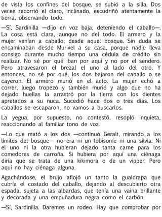 de vista los confines del bosque, se subió a la silla. Dos
veces recorrió el claro, inclinado, escudriñó atentamente la
tierra, observando todo.
—Sí, Sardinilla —dijo en voz baja, deteniendo el caballo—.
La cosa está clara, aunque no del todo. El armero y la
mujer venían a caballo, desde aquel bosque. Sin duda se
encaminaban desde Murivel a su casa, porque nadie lleva
consigo durante mucho tiempo una cédula de crédito sin
realizar. No sé por qué iban por aquí y no por el sendero.
Pero atravesaron el brezal el uno al lado del otro. Y
entonces, no sé por qué, los dos bajaron del caballo o se
cayeron. El armero murió en el acto. La mujer echó a
correr, luego tropezó y también murió y algo que no ha
dejado huellas la arrastró por la tierra con los dientes
apretados a su nuca. Sucedió hace dos o tres días. Los
caballos se escaparon, no vamos a buscarlos.
La yegua, por supuesto, no contestó, resopló inquieta,
reaccionando al familiar tono de voz.
—Lo que mató a los dos —continuó Geralt, mirando a los
límites del bosque— no era ni un lobisome ni una silvia. Ni
el uno ni la otra hubieran dejado tanta carne para los
comedores de carroña. Si hubiera por aquí una ciénaga
diría que se trata de una kikimora o de un vipper. Pero
aquí no hay ciénaga alguna.
Agachándose, el brujo aflojó
cubría el costado del caballo,
espada, sujeta a las albardas,
y decorada y una empuñadura

un tanto la gualdrapa que
dejando al descubierto otra
que tenía una vaina brillante
negra como el carbón.

—Sí, Sardinilla. Daremos un rodeo. Hay que comprobar por

 