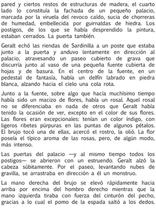 pared y ciertos restos de estructuras de madera, el cuarto
lado lo constituía la fachada de un pequeño palacio,
marcada por la viruela del revoco caído, sucia de chorreras
de humedad, embellecida por guirnaldas de hiedra. Los
postigos, de los que se había desprendido la pintura,
estaban cerrados. La puerta también.
Geralt echó las riendas de Sardinilla a un poste que estaba
junto a la puerta y anduvo lentamente en dirección al
palacio, atravesando un paseo cubierto de grava que
discurría junto al vaso de una pequeña fuente cubierta de
hojas y de basura. En el centro de la fuente, en un
pedestal de fantasía, había un delfín labrado en piedra
blanca, alzando hacia el cielo una cola rota.
Junto a la fuente, sobre algo que hacía muchísimo tiempo
había sido un macizo de flores, había un rosal. Aquel rosal
no se diferenciaba en nada de otros que Geralt había
tenido la ocasión de ver, excepto en el color de sus flores.
Las flores eran excepcionales: tenían un color índigo, con
ligeros ribetes púrpuras en las puntas de algunos pétalos.
El brujo tocó una de ellas, acercó el rostro, la olió. La flor
poseía el típico aroma de las rosas, pero, de algún modo,
más intenso.
Las puertas del palacio —y al mismo tiempo todos los
postigos— se abrieron con un estruendo. Geralt alzó la
cabeza súbitamente. Por el paseo, levantando nubes de
gravilla, se arrastraba en dirección a él un monstruo.
La mano derecha del brujo se elevó rápidamente hacia
arriba por encima del hombro derecho mientras que la
mano izquierda tiraba con fuerza del cinturón del pecho,
gracias a lo cual el pomo de la espada saltó a los dedos.

 