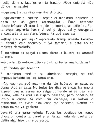 huella de mis tacones en tu trasero. ¿Qué quieres? ¿De
dónde has salido?
—Equivoqué el camino —mintió el brujo.
—Equivocaste el camino —repitió el monstruo, abriendo la
boca
en
un
gesto
amenazador—.
Pues
entonces
desequivócate. Al otro lado de la puerta, se entiende. Pon
la oreja izquierda hacia el sol y sigue así y enseguida
encontrarás la carretera. Venga, ¿a qué esperas?
—¿Hay agua por aquí? —preguntó tranquilamente Geralt—.
El caballo está sediento. Y yo también, si esto no te
molesta demasiado.
El monstruo se apoyó de una pierna a la otra, se arrascó
la oreja.
—Escucha, tú —dijo—. ¿De verdad no tienes miedo de mí?
—¿Y tendría que tenerlo?
El monstruo miró a su alrededor,
impetuosamente de los pantalones.

resopló,

se

tiró

—Ah, cuernos, qué más me da. Un huésped en casa, es
como Dios en casa. No todos los días se encuentra uno a
alguien que al verme no salga corriendo ni se desmaye.
Bueno, vale. Si eres un viajero cansado, pero honesto, te
invito a entrar. Si eres, sin embargo, un ladrón o
malhechor, te aviso: esta casa me obedece. ¡Dentro de
estos muros yo gobierno!
Levantó una garra velluda. Todos los postigos de nuevo
chocaron contra la pared y en la garganta de piedra del
delfín algo hizo un ruido sordo.

 