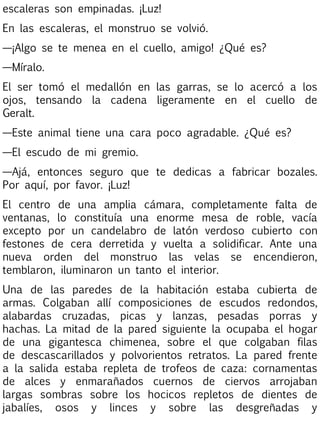 escaleras son empinadas. ¡Luz!
En las escaleras, el monstruo se volvió.
—¡Algo se te menea en el cuello, amigo! ¿Qué es?
—Míralo.
El ser tomó el medallón en las garras, se lo acercó a los
ojos, tensando la cadena ligeramente en el cuello de
Geralt.
—Este animal tiene una cara poco agradable. ¿Qué es?
—El escudo de mi gremio.
—Ajá, entonces seguro que te dedicas a fabricar bozales.
Por aquí, por favor. ¡Luz!
El centro de una amplia cámara, completamente falta de
ventanas, lo constituía una enorme mesa de roble, vacía
excepto por un candelabro de latón verdoso cubierto con
festones de cera derretida y vuelta a solidificar. Ante una
nueva orden del monstruo las velas se encendieron,
temblaron, iluminaron un tanto el interior.
Una de las paredes de la habitación estaba cubierta de
armas. Colgaban allí composiciones de escudos redondos,
alabardas cruzadas, picas y lanzas, pesadas porras y
hachas. La mitad de la pared siguiente la ocupaba el hogar
de una gigantesca chimenea, sobre el que colgaban filas
de descascarillados y polvorientos retratos. La pared frente
a la salida estaba repleta de trofeos de caza: cornamentas
de alces y enmarañados cuernos de ciervos arrojaban
largas sombras sobre los hocicos repletos de dientes de
jabalíes, osos y linces y sobre las desgreñadas y

 