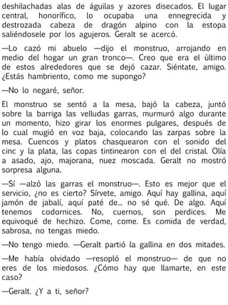 deshilachadas alas de águilas y azores disecados. El lugar
central, honorífico, lo ocupaba una ennegrecida y
destrozada cabeza de dragón alpino con la estopa
saliéndosele por los agujeros. Geralt se acercó.
—Lo cazó mi abuelo —dijo el monstruo, arrojando en
medio del hogar un gran tronco—. Creo que era el último
de estos alrededores que se dejó cazar. Siéntate, amigo.
¿Estás hambriento, como me supongo?
—No lo negaré, señor.
El monstruo se sentó a la mesa, bajó la cabeza, juntó
sobre la barriga las velludas garras, murmuró algo durante
un momento, hizo girar los enormes pulgares, después de
lo cual mugió en voz baja, colocando las zarpas sobre la
mesa. Cuencos y platos chasquearon con el sonido del
cinc y la plata, las copas tintinearon con el del cristal. Olía
a asado, ajo, majorana, nuez moscada. Geralt no mostró
sorpresa alguna.
—Sí —alzó las garras el monstruo—. Esto es mejor que el
servicio, ¿no es cierto? Sírvete, amigo. Aquí hay gallina, aquí
jamón de jabalí, aquí paté de... no sé qué. De algo. Aquí
tenemos codornices. No, cuernos, son perdices. Me
equivoqué de hechizo. Come, come. Es comida de verdad,
sabrosa, no tengas miedo.
—No tengo miedo. —Geralt partió la gallina en dos mitades.
—Me había olvidado —resopló el monstruo— de que no
eres de los miedosos. ¿Cómo hay que llamarte, en este
caso?
—Geralt. ¿Y a ti, señor?

 