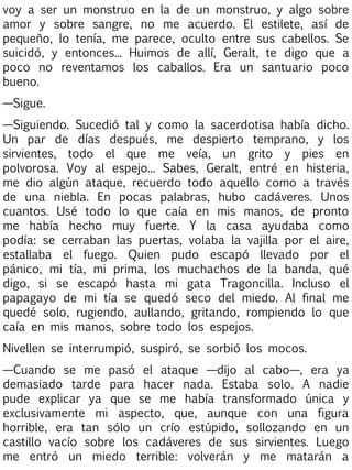 voy a ser un monstruo en la de un monstruo, y algo sobre
amor y sobre sangre, no me acuerdo. El estilete, así de
pequeño, lo tenía, me parece, oculto entre sus cabellos. Se
suicidó, y entonces... Huimos de allí, Geralt, te digo que a
poco no reventamos los caballos. Era un santuario poco
bueno.
—Sigue.
—Siguiendo. Sucedió tal y como la sacerdotisa había dicho.
Un par de días después, me despierto temprano, y los
sirvientes, todo el que me veía, un grito y pies en
polvorosa. Voy al espejo... Sabes, Geralt, entré en histeria,
me dio algún ataque, recuerdo todo aquello como a través
de una niebla. En pocas palabras, hubo cadáveres. Unos
cuantos. Usé todo lo que caía en mis manos, de pronto
me había hecho muy fuerte. Y la casa ayudaba como
podía: se cerraban las puertas, volaba la vajilla por el aire,
estallaba el fuego. Quien pudo escapó llevado por el
pánico, mi tía, mi prima, los muchachos de la banda, qué
digo, si se escapó hasta mi gata Tragoncilla. Incluso el
papagayo de mi tía se quedó seco del miedo. Al final me
quedé solo, rugiendo, aullando, gritando, rompiendo lo que
caía en mis manos, sobre todo los espejos.
Nivellen se interrumpió, suspiró, se sorbió los mocos.
—Cuando se me pasó el ataque —dijo al cabo—, era ya
demasiado tarde para hacer nada. Estaba solo. A nadie
pude explicar ya que se me había transformado única y
exclusivamente mi aspecto, que, aunque con una figura
horrible, era tan sólo un crío estúpido, sollozando en un
castillo vacío sobre los cadáveres de sus sirvientes. Luego
me entró un miedo terrible: volverán y me matarán a

 