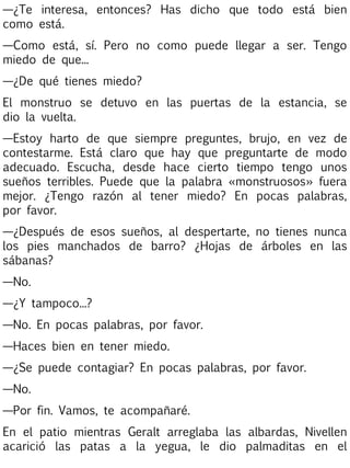 —¿Te interesa, entonces? Has dicho que todo está bien
como está.
—Como está, sí. Pero no como puede llegar a ser. Tengo
miedo de que...
—¿De qué tienes miedo?
El monstruo se detuvo en las puertas de la estancia, se
dio la vuelta.
—Estoy harto de que siempre preguntes, brujo, en vez de
contestarme. Está claro que hay que preguntarte de modo
adecuado. Escucha, desde hace cierto tiempo tengo unos
sueños terribles. Puede que la palabra «monstruosos» fuera
mejor. ¿Tengo razón al tener miedo? En pocas palabras,
por favor.
—¿Después de esos sueños, al despertarte, no tienes nunca
los pies manchados de barro? ¿Hojas de árboles en las
sábanas?
—No.
—¿Y tampoco...?
—No. En pocas palabras, por favor.
—Haces bien en tener miedo.
—¿Se puede contagiar? En pocas palabras, por favor.
—No.
—Por fin. Vamos, te acompañaré.
En el patio mientras Geralt arreglaba las albardas, Nivellen
acarició las patas a la yegua, le dio palmaditas en el

 