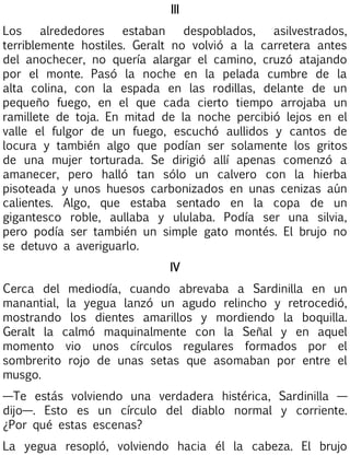 III
Los
alrededores
estaban
despoblados,
asilvestrados,
terriblemente hostiles. Geralt no volvió a la carretera antes
del anochecer, no quería alargar el camino, cruzó atajando
por el monte. Pasó la noche en la pelada cumbre de la
alta colina, con la espada en las rodillas, delante de un
pequeño fuego, en el que cada cierto tiempo arrojaba un
ramillete de toja. En mitad de la noche percibió lejos en el
valle el fulgor de un fuego, escuchó aullidos y cantos de
locura y también algo que podían ser solamente los gritos
de una mujer torturada. Se dirigió allí apenas comenzó a
amanecer, pero halló tan sólo un calvero con la hierba
pisoteada y unos huesos carbonizados en unas cenizas aún
calientes. Algo, que estaba sentado en la copa de un
gigantesco roble, aullaba y ululaba. Podía ser una silvia,
pero podía ser también un simple gato montés. El brujo no
se detuvo a averiguarlo.
IV
Cerca del mediodía, cuando abrevaba a Sardinilla en un
manantial, la yegua lanzó un agudo relincho y retrocedió,
mostrando los dientes amarillos y mordiendo la boquilla.
Geralt la calmó maquinalmente con la Señal y en aquel
momento vio unos círculos regulares formados por el
sombrerito rojo de unas setas que asomaban por entre el
musgo.
—Te estás volviendo una verdadera histérica, Sardinilla —
dijo—. Esto es un círculo del diablo normal y corriente.
¿Por qué estas escenas?
La yegua resopló, volviendo hacia él la cabeza. El brujo

 