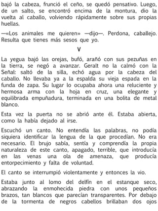 bajó la cabeza, frunció el ceño, se quedó pensativo. Luego,
de un salto, se encontró encima de la montura, dio la
vuelta al caballo, volviendo rápidamente sobre sus propias
huellas.
—«Los animales me quieren» —dijo—. Perdona, caballejo.
Resulta que tienes más sesos que yo.
V
La yegua bajó las orejas, bufó, arañó con sus pezuñas en
la tierra, se negó a avanzar. Geralt no la calmó con la
Señal: saltó de la silla, echó agua por la cabeza del
caballo. No llevaba ya a la espalda su vieja espada en la
funda de zapa. Su lugar lo ocupaba ahora una reluciente y
hermosa arma con la hoja en cruz, una elegante y
equilibrada empuñadura, terminada en una bolita de metal
blanco.
Esta vez la puerta no se abrió ante él. Estaba abierta,
como la había dejado al irse.
Escuchó un canto. No entendía las palabras, no podía
siquiera identificar la lengua de la que procedían. No era
necesario. El brujo sabía, sentía y comprendía la propia
naturaleza de este canto, apagado, terrible, que introducía
en las venas una ola de amenaza, que producía
entorpecimiento y falta de voluntad.
El canto se interrumpió violentamente y entonces la vio.
Estaba junto al lomo del delfín en el estanque seco,
abrazando la enmohecida piedra con unos pequeños
brazos, tan blancos que parecían transparentes. Por debajo
de la tormenta de negros cabellos brillaban dos ojos

 