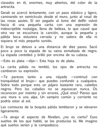 clavados en él, enormes, muy abiertos, del color de la
antracita.
Geralt se acercó lentamente, con un paso elástico y ligero,
caminando en semicírculo desde el muro, junto al rosal de
las rosas azules. El ser pegado al lomo del delfín volvió
hacia él una pequeña carita con una expresión de
indescriptible nostalgia, llena de belleza, lo que causó que
otra vez se escuchara la canción, aunque la pequeña y
pálida boca estuviera cerrada y no saliera de ella ni
siquiera el más pequeño sonido.
El brujo se detuvo a una distancia de diez pasos. Sacó
poco a poco la espada de su vaina esmaltada de negro.
La espada centelleó y brilló por encima de su cabeza.
—Esto es plata —dijo—. Esta hoja es de plata.
La carita pálida no tembló, los ojos de antracita no
cambiaron su expresión.
—Te pareces tanto a una náyade —continuó con
tranquilidad el brujo— que puedes confundir a cualquiera.
Sobre todo porque eres un pájaro bastante raro, cabellos
negros. Pero los caballos no se equivocan nunca. Os
reconocen por instinto y sin errores. ¿Qué eres? Pienso que
una mura o una alpa. Un vampiro común y corriente no
podría estar al sol.
Las comisuras de la boquita pálida temblaron y se elevaron
ligeramente.
—Te atrajo el aspecto de Nivellen, ¿no es cierto? Esos
sueños de los que habló, se los producías tú. Me imagino
qué sueños serían y le compadezco.

 