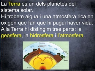 La Terra és un dels planetes del 
sistema solar. 
Hi trobem aigua i una atmosfera rica en 
oxigen que fan que hi pugui haver vida. 
A la Terra hi distingim tres parts: la 
geosfera, la hidrosfera i l’atmosfera. 
 