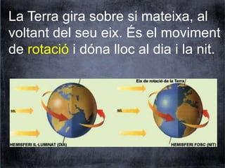 La Terra gira sobre si mateixa, al 
voltant del seu eix. És el moviment 
de rotació i dóna lloc al dia i la nit. 
 