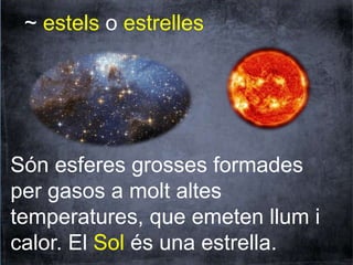 ~ estels o estrelles 
Són esferes grosses formades 
per gasos a molt altes 
temperatures, que emeten llum i 
calor. El Sol és una estrella. 
 
