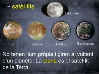 ~ satèl·lits 
La Lluna 
Io Europa Calisto Ganimedes 
No tenen llum pròpia i giren al voltant 
d’un planeta. La Lluna és el satèl·lit 
de la Terra. 
 