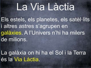 La Via Làctia 
Els estels, els planetes, els satèl·lits 
i altres astres s’agrupen en 
galàxies. A l’Univers n’hi ha milers 
de milions. 
La galàxia on hi ha el Sol i la Terra 
és la Via Làctia. 
 