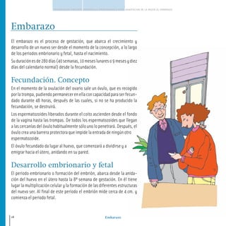 Embarazo
FECUNDACION CONCEPTO DESARROLLO EMBRIONARIO Y FETAL ADAPTACION DE LA MUJER AL EMBARAZO
18
Embarazo
El embarazo es el proceso de gestación, que abarca el crecimiento y
desarrollo de un nuevo ser desde el momento de la concepción, a lo largo
de los periodos embrionario y fetal, hasta el nacimiento.
Suduraciónesde280días(40semanas,10meseslunareso9mesesydiez
días del calendario normal) desde la fecundación.
Fecundación. Concepto
En el momento de la ovulación del ovario sale un óvulo, que es recogido
por la trompa, pudiendo permanecer en ella con capacidad para ser fecun-
dado durante 48 horas, después de las cuales, si no se ha producido la
fecundación, se destruirá.
Los espermatozoides liberados durante el coito ascienden desde el fondo
de la vagina hasta las trompas. De todos los espermatozoides que llegan
a las cercanías del óvulo habitualmente sólo uno lo penetrará. Después, el
óvulo crea una barrera protectora que impide la entrada de ningún otro
espermatozoide.
El óvulo fecundado da lugar al huevo, que comenzará a dividirse y a
emigrar hacia el útero, anidando en su pared.
Desarrollo embrionario y fetal
El periodo embrionario o formación del embrión, abarca desde la anida-
ción del huevo en el útero hasta la 8ª semana de gestación. En él tiene
lugar la multiplicación celular y la formación de las diferentes estructuras
del nuevo ser. Al final de este periodo el embrión mide cerca de 4 cm. y
comienza el periodo fetal.
16-39 salud.qxd:-01 Guia_emba_01 4.qxd 18/6/08 08:58 Página 18
 