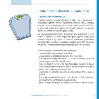 La salud desde el principio Guía de salud materno - infantil
ESTILO DE VIDA DURANTE EL EMBARAZO LOS CONTROLES DURANTE EL EMBARAZO MOTIVOS DE CONSULTA DURANTE EL EMBARAZO EDUCACION MATERNAL
23
Estilo de vida durante el embarazo
La alimentación de la embarazada
El feto en formación se nutre a través de la madre, por lo que durante el
embarazo su organismo necesita más energía, proteínas (carne, pescado y
huevos), vitaminas (verduras y frutas frescas, leche y queso) y minerales.
La forma más sencilla de incorporar los nutrientes que son necesarios es
realizar una alimentación variada y equilibrada.
Unamujerconunpesonormalantesdelembarazodebeganarentre9y12kilos
durante la gestación. Una mujer delgada debe ganar algo más de peso y una
mujer con sobrepeso algo menos. La mujer con un embarazo gemelar debe
comeralgomás.Engeneral,laembarazadanecesitaconsumir200-300calorías
más por día. La embarazado no debe comer por dos sino comer para dos.
Normas básicas para la alimentación de la embarazada:
• La alimentación ha de ser variada y equilibrada.
• Se valorará más la calidad que la cantidad de los alimentos.
• Es aconsejable incluir en la dieta diaria 1/2 a 1 litro de leche o de productos
lácteos (yogures naturales, queso fresco).
• Tomar vegetales tres veces al día, fruta fresca dos o tres veces al día, un
huevo, una ración de carne, pescado o pollo, tres o cuatro rebanadas de pan
y tres o cuatro cucharadas de aceite de oliva.
• Condimentar los alimentos de forma sencilla, evitando fritos, guisos y
especias.
• Se aconseja espaciar la alimentación: comer 4 ó 6 veces al día, masticando
bien los alimentos y en tomas no muy abundantes.
• Beber1litroymediodeagua,evitarbebidasalcohólicas,gaseosasydulces.
16-39 salud.qxd:-01 Guia_emba_01 4.qxd 18/6/08 08:58 Página 23
 