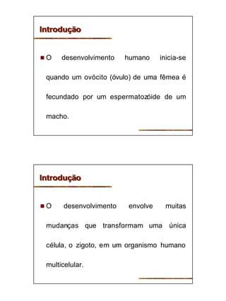 3
IntroduçãoIntrodução
n O desenvolvimento humano inicia-se
quando um ovócito (óvulo) de uma fêmea é
fecundado por um espermatozóide de um
macho.
IntroduçãoIntrodução
n O desenvolvimento envolve muitas
mudanças que transformam uma única
célula, o zigoto, em um organismo humano
multicelular.
 
