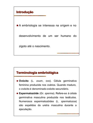 4
IntroduçãoIntrodução
n A embriologia se interessa na origem e no
desenvolvimento de um ser humano do
zigoto até o nascimento.
Terminologia embriológicaTerminologia embriológica
n Ovócito (L. ovum, ovo). Célula germinativa
feminina produzida nos ovários. Quando maduro,
o ovócito é denominado ovócito secundário.
n Espermatozóide (Gr. sperma). Refere-se à célula
germinativa masculina produzida nos testículos.
Numerosos espermatozóides (L. spermatozoa)
são expelidos da uretra masculina durante a
ejaculação.
 