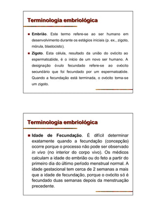 5
Terminologia embriológicaTerminologia embriológica
n Embrião. Este termo refere-se ao ser humano em
desenvolvimento durante os estágios iniciais (p. ex., zigoto,
mórula, blastocisto).
n Zigoto. Esta célula, resultado da união do ovócito ao
espermatozóide, é o início de um novo ser humano. A
designação óvulo fecundado refere-se ao ovócito
secundário que foi fecundado por um espermatozóide.
Quando a fecundação está terminada, o ovócito torna-se
um zigoto.
Terminologia embriológicaTerminologia embriológica
n Idade de Fecundação. É difícil determinar
exatamente quando a fecundação (concepção)
ocorre porque o processo não pode ser observado
in vivo (no interior do corpo vivo). Os médicos
calculam a idade do embrião ou do feto a partir do
primeiro dia do último período menstrual normal. A
idade gestacional tem cerca de 2 semanas a mais
que a idade de fecundação, porque o ovócito só é
fecundado duas semanas depois da menstruação
precedente.
 