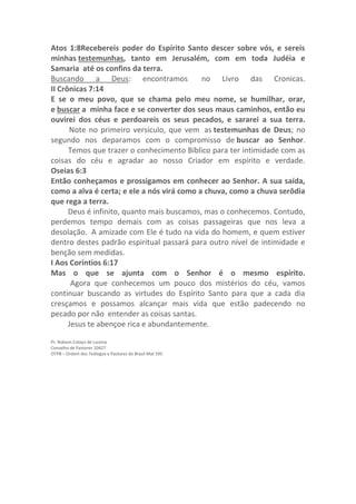 Atos 1:8Recebereis poder do Espírito Santo descer sobre vós, e sereis
minhas testemunhas, tanto em Jerusalém, com em toda Judéia e
Samaria até os confins da terra.
Buscando a Deus: encontramos no Livro das Cronicas.
II Crônicas 7:14
E se o meu povo, que se chama pelo meu nome, se humilhar, orar,
e buscar a minha face e se converter dos seus maus caminhos, então eu
ouvirei dos céus e perdoareis os seus pecados, e sararei a sua terra.
Note no primeiro versículo, que vem as testemunhas de Deus; no
segundo nos deparamos com o compromisso de buscar ao Senhor.
Temos que trazer o conhecimento Bíblico para ter intimidade com as
coisas do céu e agradar ao nosso Criador em espírito e verdade.
Oseias 6:3
Então conheçamos e prossigamos em conhecer ao Senhor. A sua saída,
como a alva é certa; e ele a nós virá como a chuva, como a chuva serôdia
que rega a terra.
Deus é infinito, quanto mais buscamos, mas o conhecemos. Contudo,
perdemos tempo demais com as coisas passageiras que nos leva a
desolação. A amizade com Ele é tudo na vida do homem, e quem estiver
dentro destes padrão espiritual passará para outro nível de intimidade e
benção sem medidas.
I Aos Coríntios 6:17
Mas o que se ajunta com o Senhor é o mesmo espírito.
Agora que conhecemos um pouco dos mistérios do céu, vamos
continuar buscando as virtudes do Espírito Santo para que a cada dia
cresçamos e possamos alcançar mais vida que estão padecendo no
pecado por não entender as coisas santas.
Jesus te abençoe rica e abundantemente.
Pr. Robson Colaço de Lucena
Conselho de Pastores 10427
OTPB – Ordem dos Teólogos e Pastores do Brasil Mat 595
 