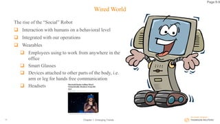 Wired World
The rise of the “Social” Robot
 Interaction with humans on a behavioral level
 Integrated with our operations
 Wearables
 Employees using to work from anywhere in the
office
 Smart Glasses
 Devices attached to other parts of the body, i.e.
arm or leg for hands free communication
 Headsets
Chapter 1: Emerging Trends19
Page 8-9
 