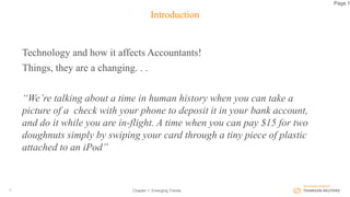 Introduction
Technology and how it affects Accountants!
Things, they are a changing. . .
“We’re talking about a time in human history when you can take a
picture of a check with your phone to deposit it in your bank account,
and do it while you are in-flight. A time when you can pay $15 for two
doughnuts simply by swiping your card through a tiny piece of plastic
attached to an iPod”
Chapter 1: Emerging Trends2
Page 1
 