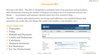 Automated IRS
Moving to the Web - The IRS is attempting to automate more of its processes and procedures,
and concurrently reducing the number of taxpayer assistance services in person and over the
phone. … Accountants and taxpayers should expect less (live assistors) help, …
The IRS …security and authentication, involving email addresses, text-enabled phones, and
intrusions into credit files (for things like credit card numbers, loan numbers, etc.)
Chapter 1: Emerging Trends20
Page 10-Bonus
irs.gov/help/tools
 Transcripts
 Filing
 Refunds and Payments
 Credits and Deductions
 Calculators
 Taxpayer Assistance
 For Businesses
 For Tax Professionals
 