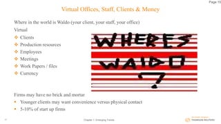 Virtual Offices, Staff, Clients & Money
Where in the world is Waldo (your client, your staff, your office)
Virtual
 Clients
 Production resources
 Employees
 Meetings
 Work Papers / files
 Currency
Firms may have no brick and mortar
 Younger clients may want convenience versus physical contact
 5-10% of start up firms
Chapter 1: Emerging Trends21
Page 10
 