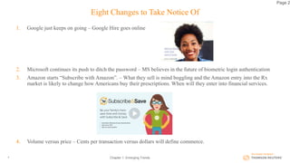 Eight Changes to Take Notice Of
1. Google just keeps on going – Google Hire goes online
2. Microsoft continues its push to ditch the password – MS believes in the future of biometric login authentication
3. Amazon starts “Subscribe with Amazon”. – What they sell is mind boggling and the Amazon entry into the Rx
market is likely to change how Americans buy their prescriptions. When will they enter into financial services.
4. Volume versus price – Cents per transaction versus dollars will define commerce.
Chapter 1: Emerging Trends4
Page 2
 