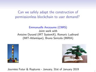 1
Can we safely adapt the construction of
permissionless blockchain to user demand?
Emmanuelle Anceaume (CNRS)
Joint work with
Antoine Durand (IRT SystemX), Romaric Ludinard
(IMT-Atlantique), Bruno Sericola (INRIA)
Journées Futur & Ruptures - January, 31st of January 2019
 