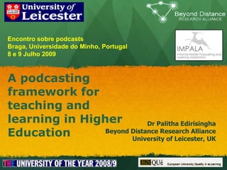 Encontro sobre podcastsBraga, Universidade do Minho, Portugal8 e 9 Julho 2009 A podcasting framework for teaching and learning in Higher Education Dr Palitha Edirisingha Beyond Distance Research Alliance University of Leicester, UK 