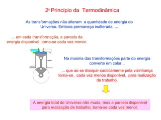 As transformações não alteram  a quantidade de energia do Universo. Embora permaneça inalterada, ... ... em cada transformação, a parcela da energia disponível  torna-se cada vez menor. 2 o  Princípio da  Termodinâmica Na maioria das transformações parte da energia converte em calor... ... que ao se dissipar caoticamente pela vizinhança torna-se , cada vez menos disponível,  para realização de trabalho. A energia total do Universo não muda, mas a parcela disponível para realização de trabalho, torna-se cada vez menor. 