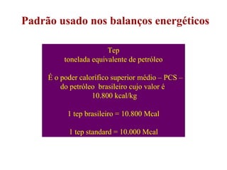Padrão usado nos balanços energéticos Tep tonelada equivalente de petróleo É o poder calorífico superior médio – PCS – do petróleo  brasileiro cujo valor é  10.800 kcal/kg    1 tep brasileiro = 10.800 Mcal 1 tep standard = 10.000 Mcal 