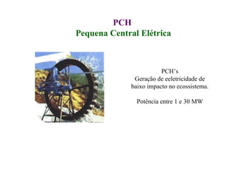 PCH  Pequena Central Elétrica PCH’s Geração de eeletricidade de baixo impacto no ecossistema. Potência entre 1 e 30 MW 
